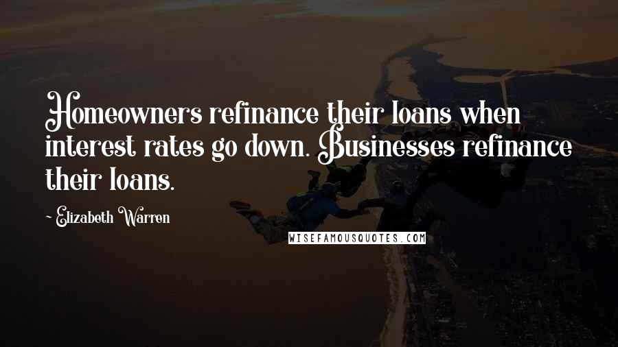 Elizabeth Warren Quotes: Homeowners refinance their loans when interest rates go down. Businesses refinance their loans.