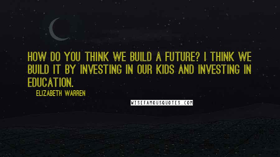 Elizabeth Warren Quotes: How do you think we build a future? I think we build it by investing in our kids and investing in education.