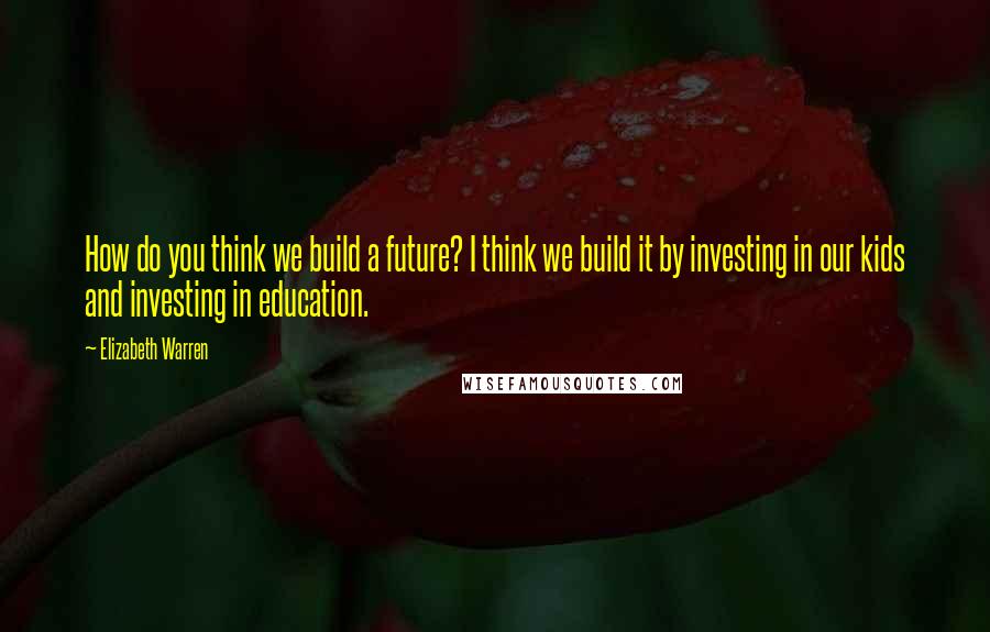 Elizabeth Warren Quotes: How do you think we build a future? I think we build it by investing in our kids and investing in education.