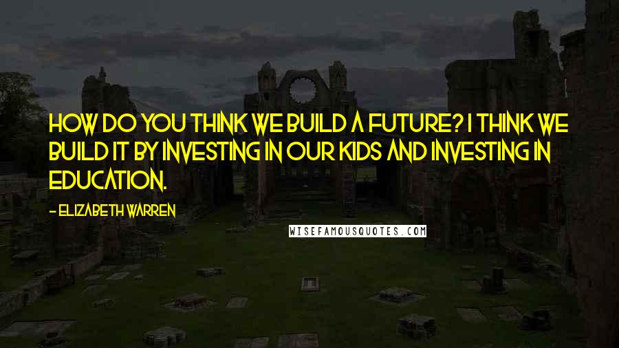 Elizabeth Warren Quotes: How do you think we build a future? I think we build it by investing in our kids and investing in education.