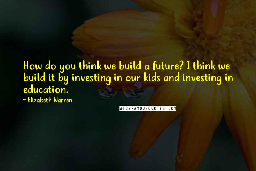 Elizabeth Warren Quotes: How do you think we build a future? I think we build it by investing in our kids and investing in education.