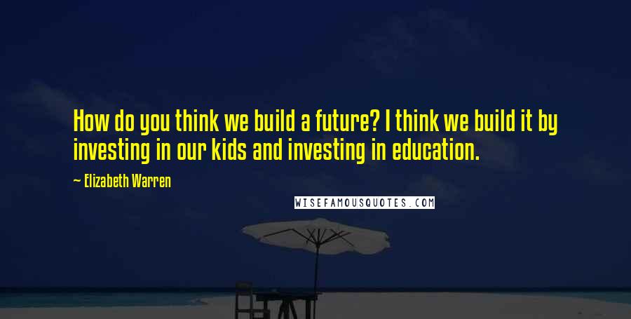 Elizabeth Warren Quotes: How do you think we build a future? I think we build it by investing in our kids and investing in education.