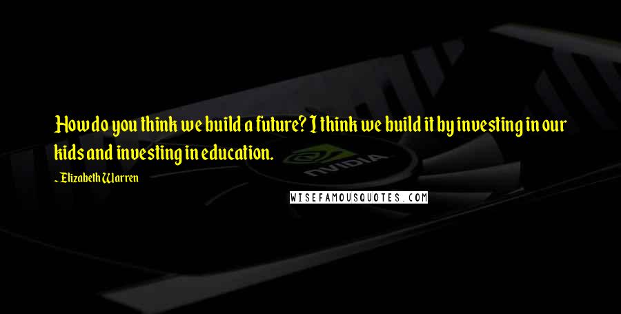 Elizabeth Warren Quotes: How do you think we build a future? I think we build it by investing in our kids and investing in education.