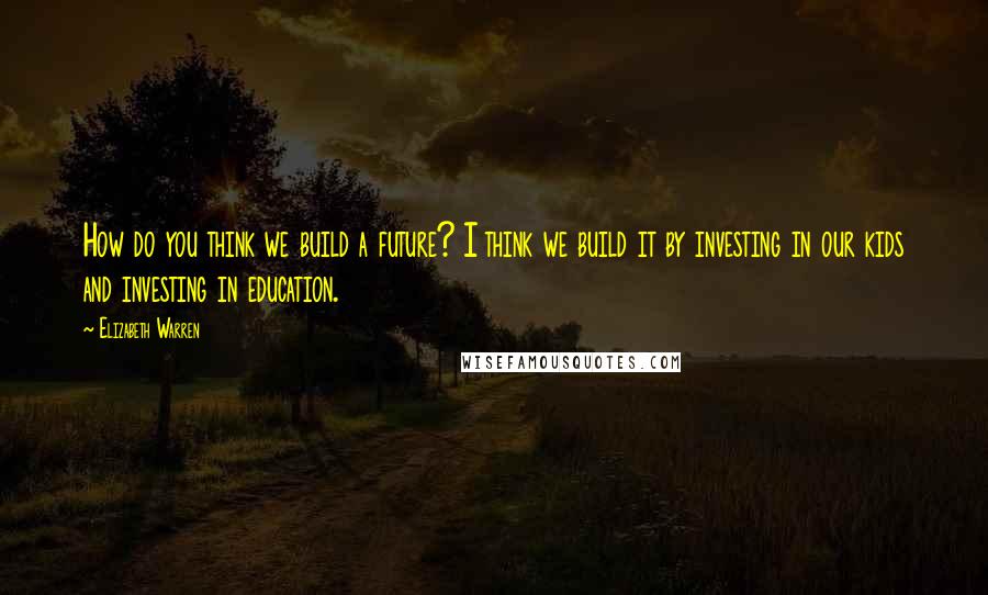 Elizabeth Warren Quotes: How do you think we build a future? I think we build it by investing in our kids and investing in education.