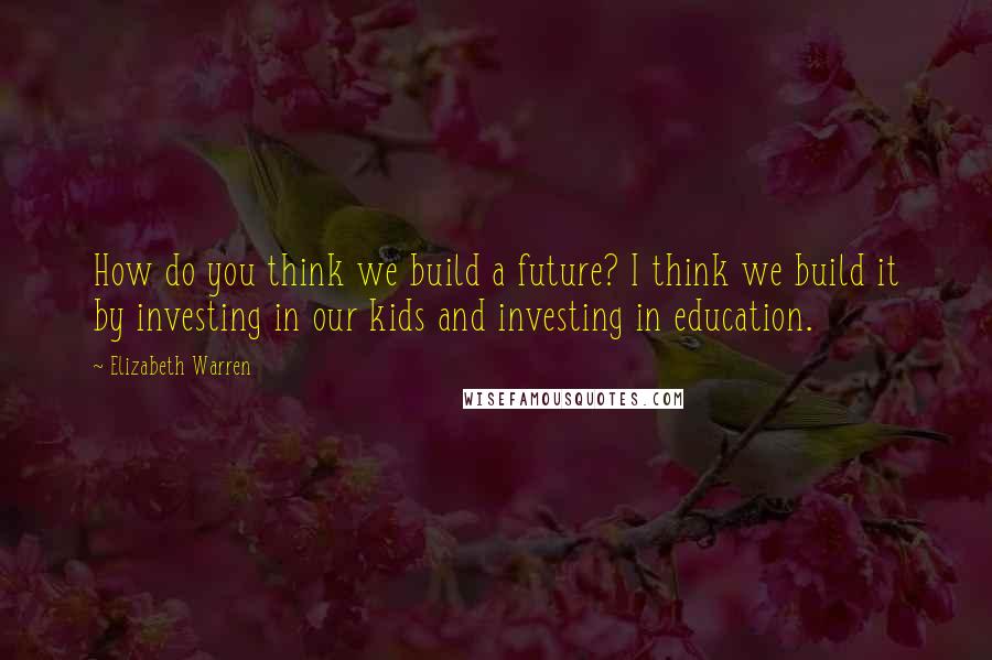 Elizabeth Warren Quotes: How do you think we build a future? I think we build it by investing in our kids and investing in education.