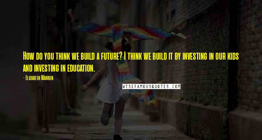 Elizabeth Warren Quotes: How do you think we build a future? I think we build it by investing in our kids and investing in education.
