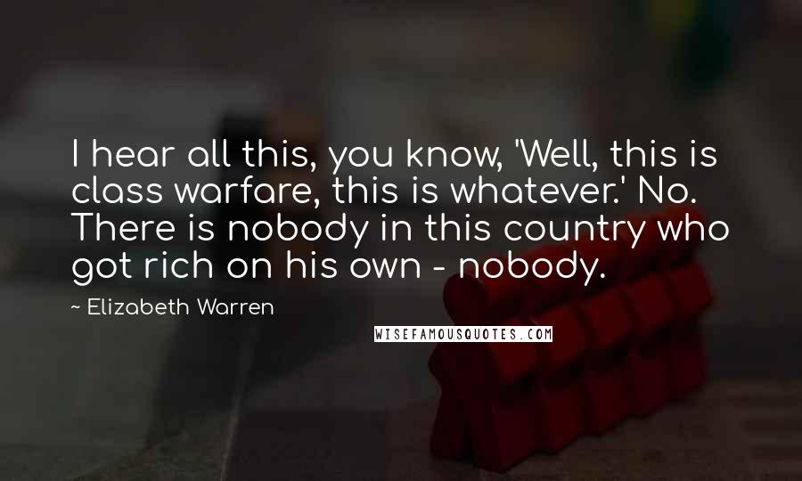 Elizabeth Warren Quotes: I hear all this, you know, 'Well, this is class warfare, this is whatever.' No. There is nobody in this country who got rich on his own - nobody.