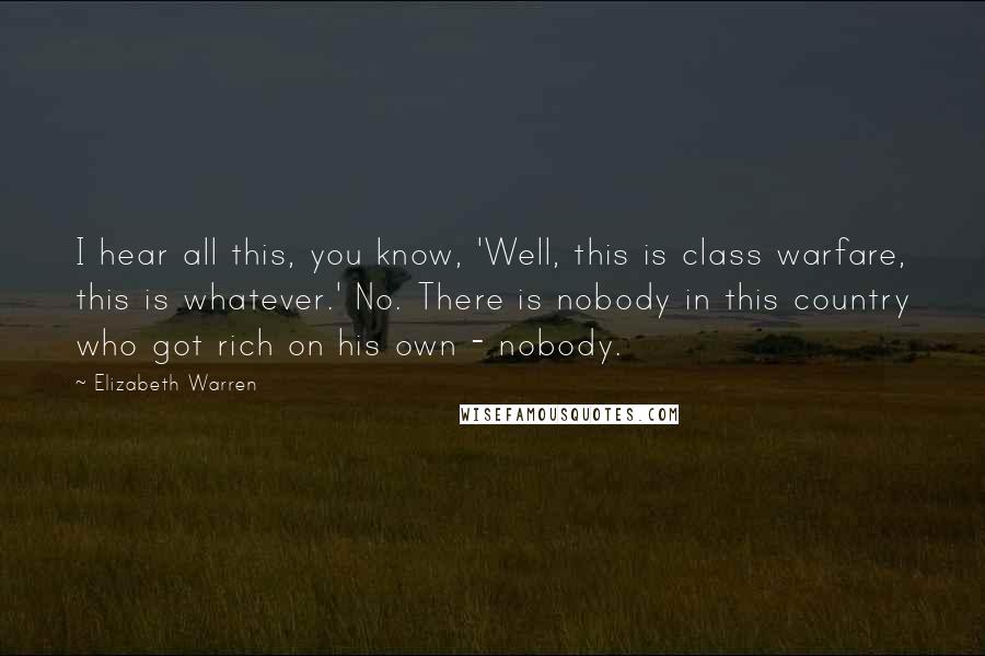 Elizabeth Warren Quotes: I hear all this, you know, 'Well, this is class warfare, this is whatever.' No. There is nobody in this country who got rich on his own - nobody.