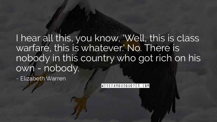 Elizabeth Warren Quotes: I hear all this, you know, 'Well, this is class warfare, this is whatever.' No. There is nobody in this country who got rich on his own - nobody.