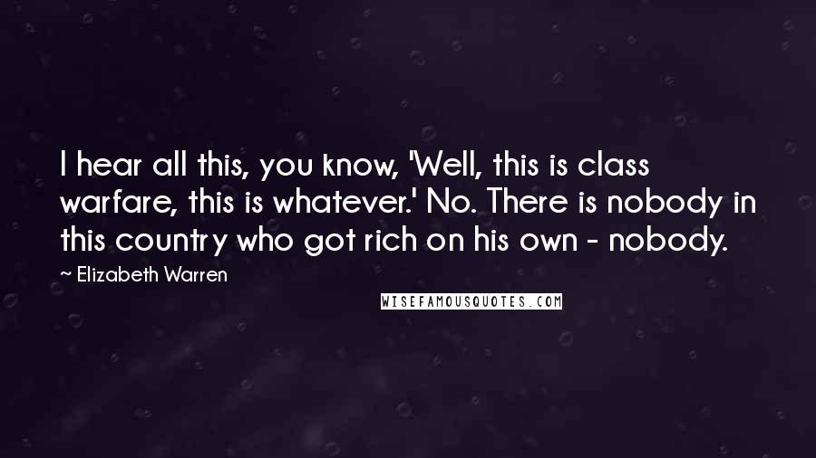 Elizabeth Warren Quotes: I hear all this, you know, 'Well, this is class warfare, this is whatever.' No. There is nobody in this country who got rich on his own - nobody.