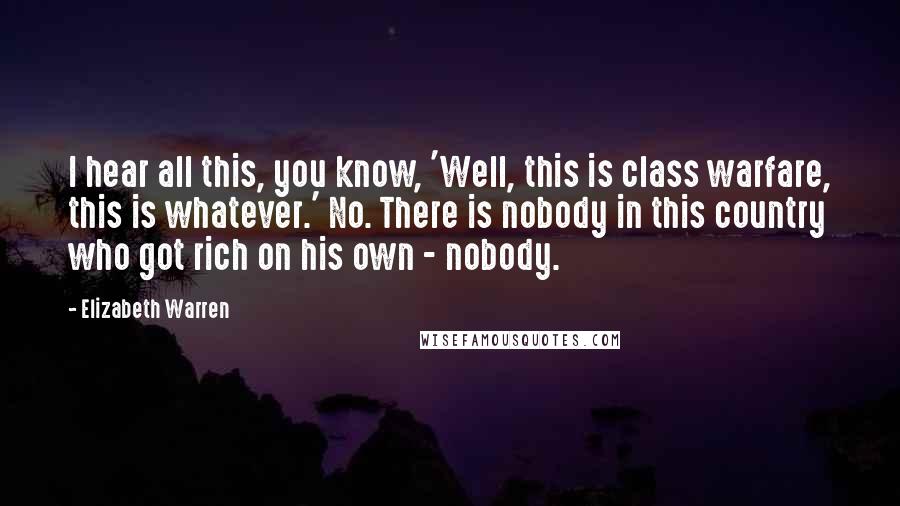 Elizabeth Warren Quotes: I hear all this, you know, 'Well, this is class warfare, this is whatever.' No. There is nobody in this country who got rich on his own - nobody.