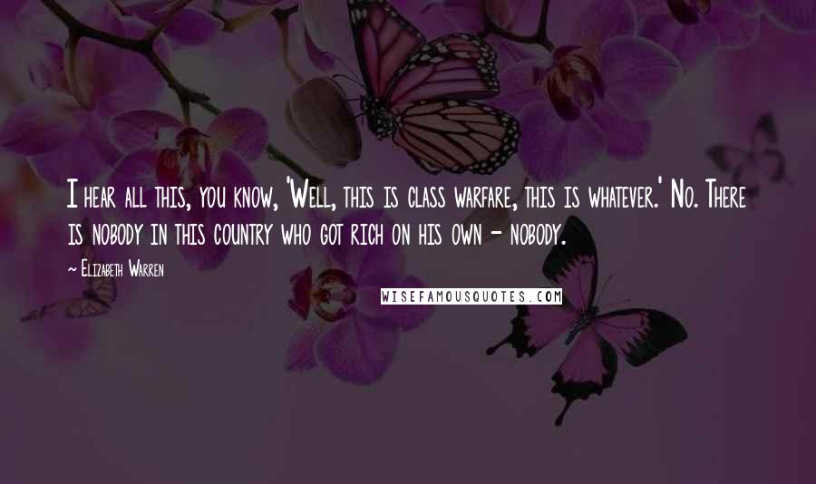 Elizabeth Warren Quotes: I hear all this, you know, 'Well, this is class warfare, this is whatever.' No. There is nobody in this country who got rich on his own - nobody.