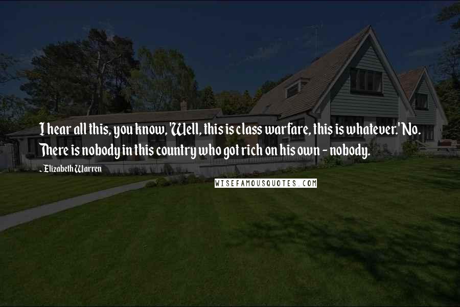 Elizabeth Warren Quotes: I hear all this, you know, 'Well, this is class warfare, this is whatever.' No. There is nobody in this country who got rich on his own - nobody.