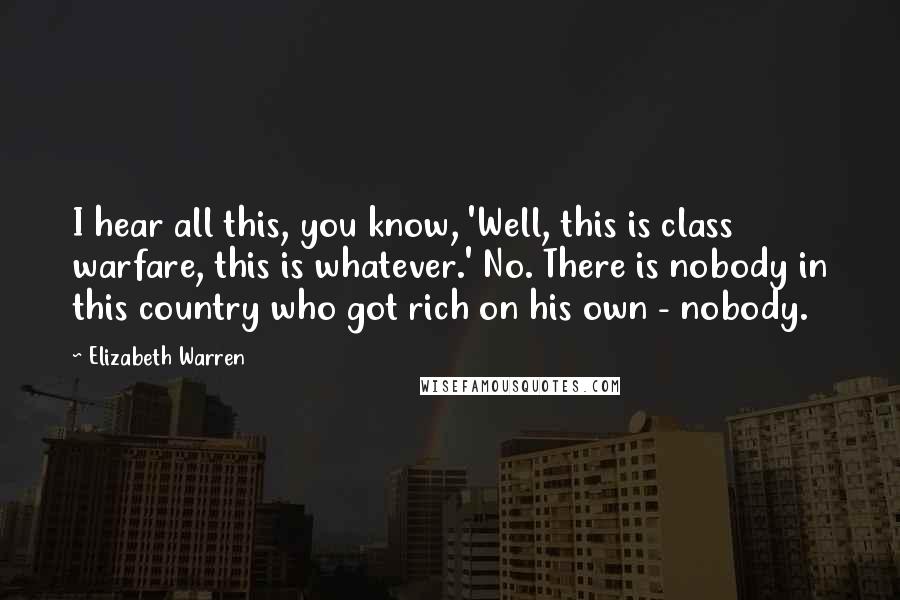 Elizabeth Warren Quotes: I hear all this, you know, 'Well, this is class warfare, this is whatever.' No. There is nobody in this country who got rich on his own - nobody.