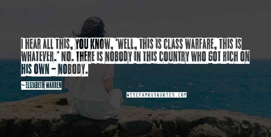 Elizabeth Warren Quotes: I hear all this, you know, 'Well, this is class warfare, this is whatever.' No. There is nobody in this country who got rich on his own - nobody.