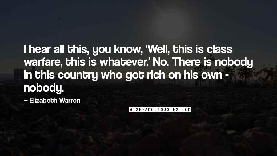 Elizabeth Warren Quotes: I hear all this, you know, 'Well, this is class warfare, this is whatever.' No. There is nobody in this country who got rich on his own - nobody.