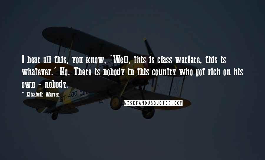 Elizabeth Warren Quotes: I hear all this, you know, 'Well, this is class warfare, this is whatever.' No. There is nobody in this country who got rich on his own - nobody.