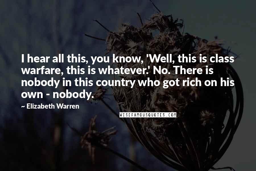 Elizabeth Warren Quotes: I hear all this, you know, 'Well, this is class warfare, this is whatever.' No. There is nobody in this country who got rich on his own - nobody.