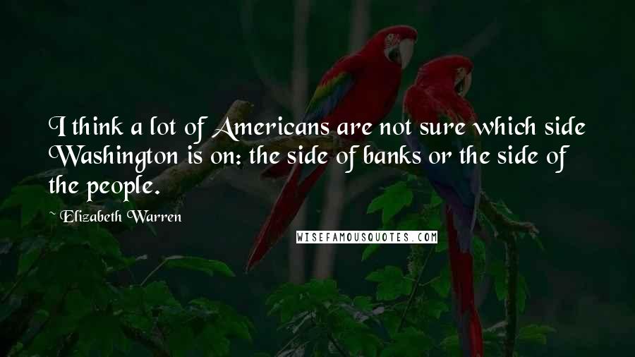 Elizabeth Warren Quotes: I think a lot of Americans are not sure which side Washington is on: the side of banks or the side of the people.