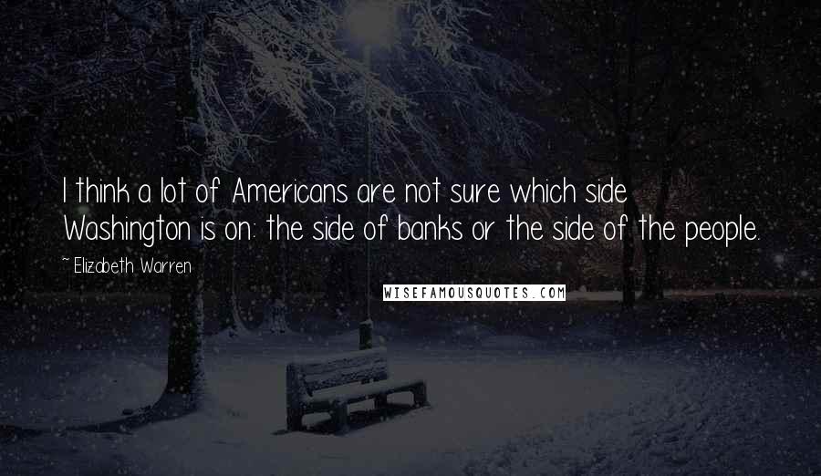 Elizabeth Warren Quotes: I think a lot of Americans are not sure which side Washington is on: the side of banks or the side of the people.