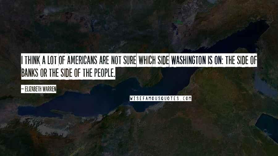 Elizabeth Warren Quotes: I think a lot of Americans are not sure which side Washington is on: the side of banks or the side of the people.