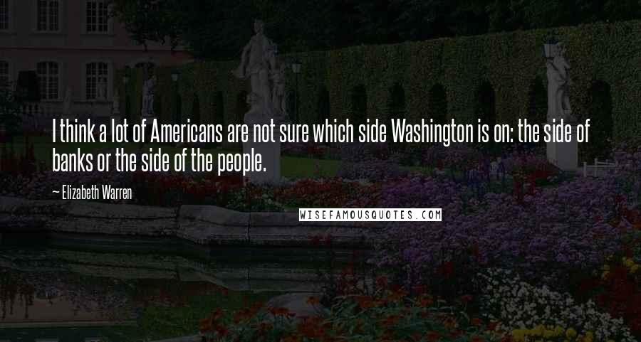 Elizabeth Warren Quotes: I think a lot of Americans are not sure which side Washington is on: the side of banks or the side of the people.