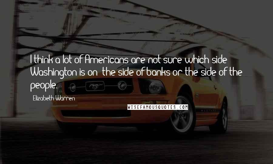 Elizabeth Warren Quotes: I think a lot of Americans are not sure which side Washington is on: the side of banks or the side of the people.