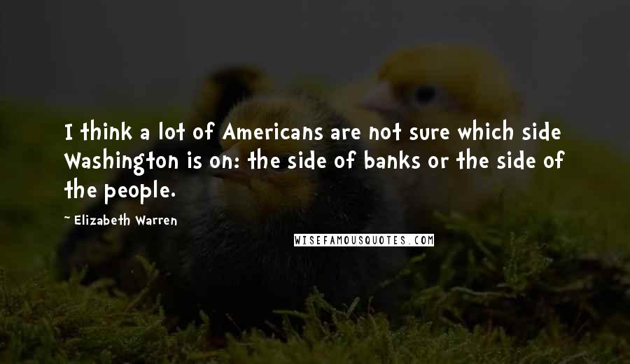 Elizabeth Warren Quotes: I think a lot of Americans are not sure which side Washington is on: the side of banks or the side of the people.