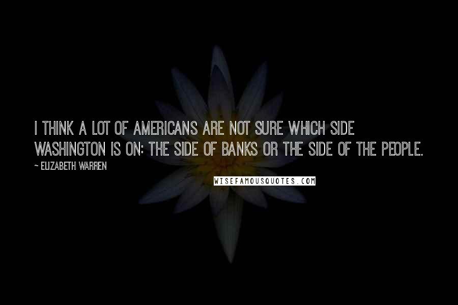 Elizabeth Warren Quotes: I think a lot of Americans are not sure which side Washington is on: the side of banks or the side of the people.