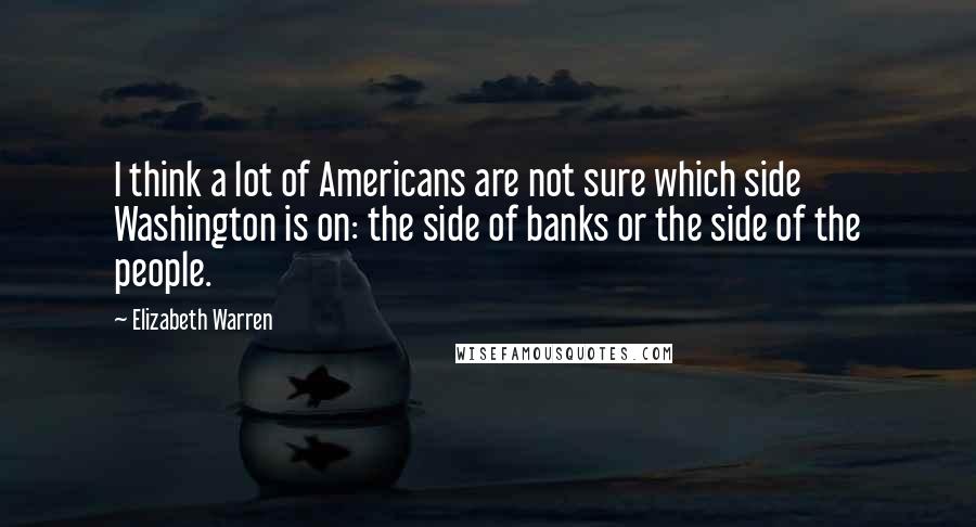 Elizabeth Warren Quotes: I think a lot of Americans are not sure which side Washington is on: the side of banks or the side of the people.