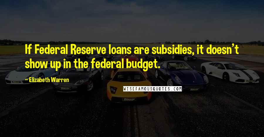 Elizabeth Warren Quotes: If Federal Reserve loans are subsidies, it doesn't show up in the federal budget.