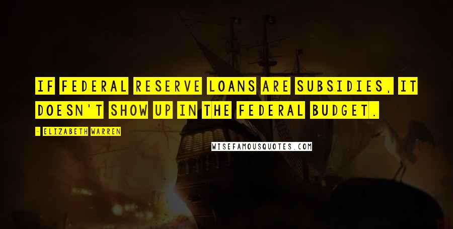 Elizabeth Warren Quotes: If Federal Reserve loans are subsidies, it doesn't show up in the federal budget.