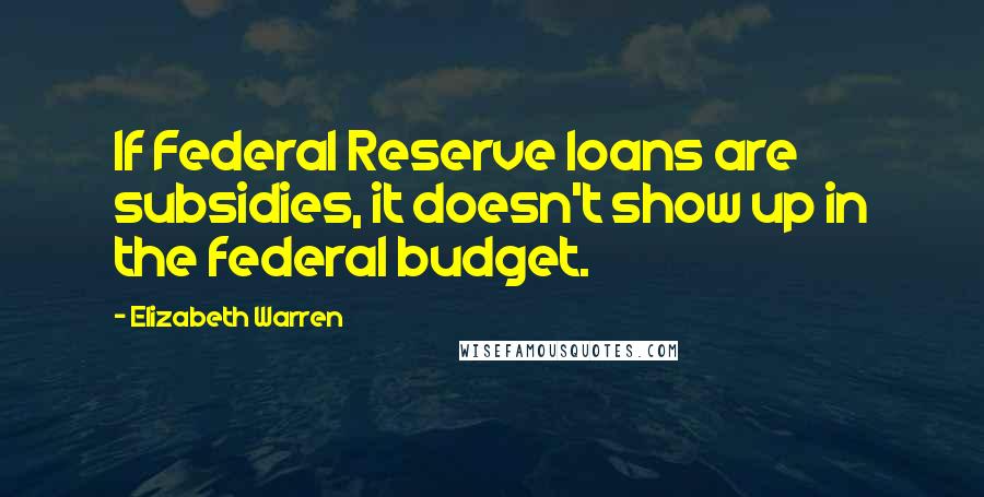 Elizabeth Warren Quotes: If Federal Reserve loans are subsidies, it doesn't show up in the federal budget.