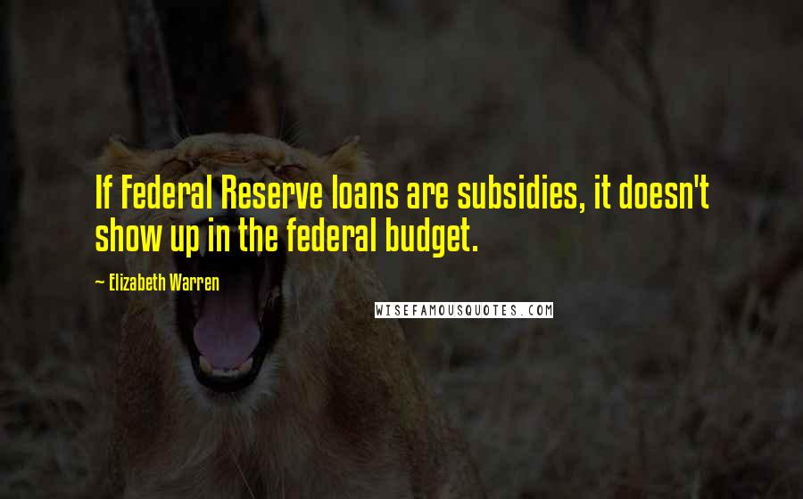 Elizabeth Warren Quotes: If Federal Reserve loans are subsidies, it doesn't show up in the federal budget.