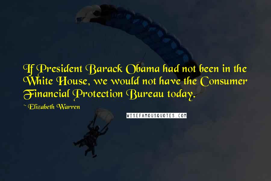 Elizabeth Warren Quotes: If President Barack Obama had not been in the White House, we would not have the Consumer Financial Protection Bureau today.