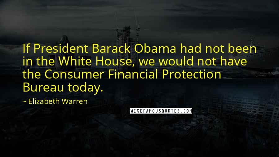 Elizabeth Warren Quotes: If President Barack Obama had not been in the White House, we would not have the Consumer Financial Protection Bureau today.