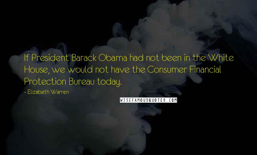 Elizabeth Warren Quotes: If President Barack Obama had not been in the White House, we would not have the Consumer Financial Protection Bureau today.