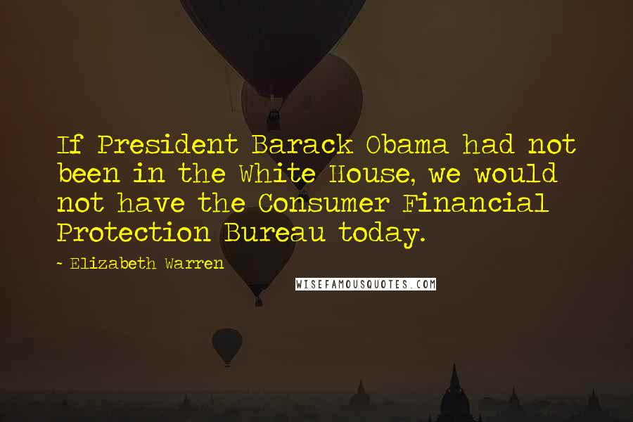 Elizabeth Warren Quotes: If President Barack Obama had not been in the White House, we would not have the Consumer Financial Protection Bureau today.