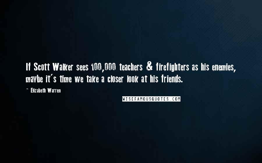 Elizabeth Warren Quotes: If Scott Walker sees 100,000 teachers & firefighters as his enemies, maybe it's time we take a closer look at his friends.