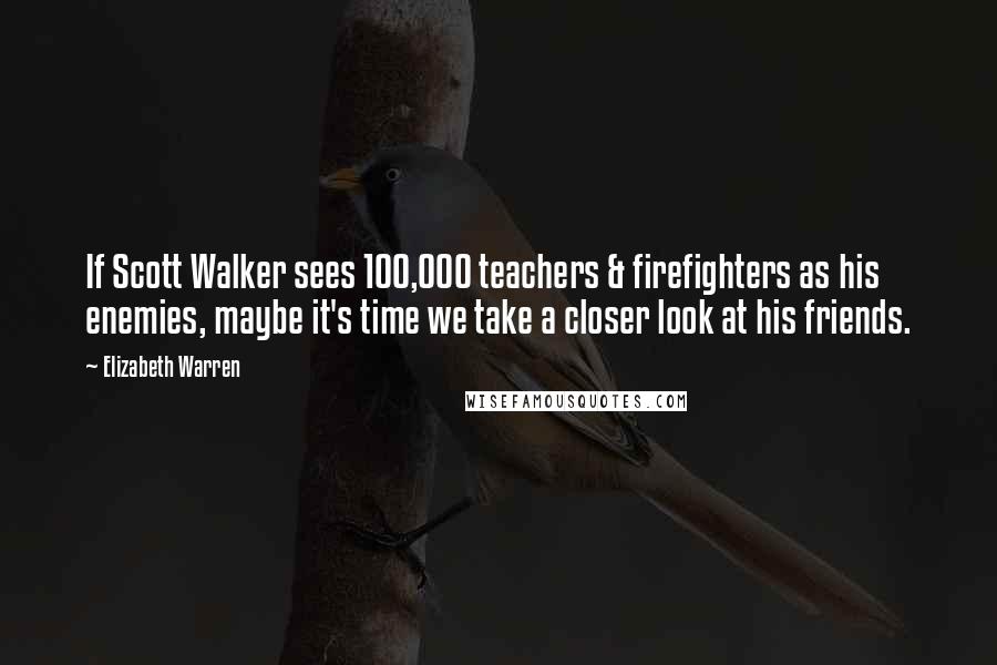 Elizabeth Warren Quotes: If Scott Walker sees 100,000 teachers & firefighters as his enemies, maybe it's time we take a closer look at his friends.