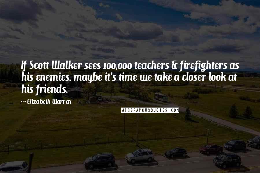 Elizabeth Warren Quotes: If Scott Walker sees 100,000 teachers & firefighters as his enemies, maybe it's time we take a closer look at his friends.