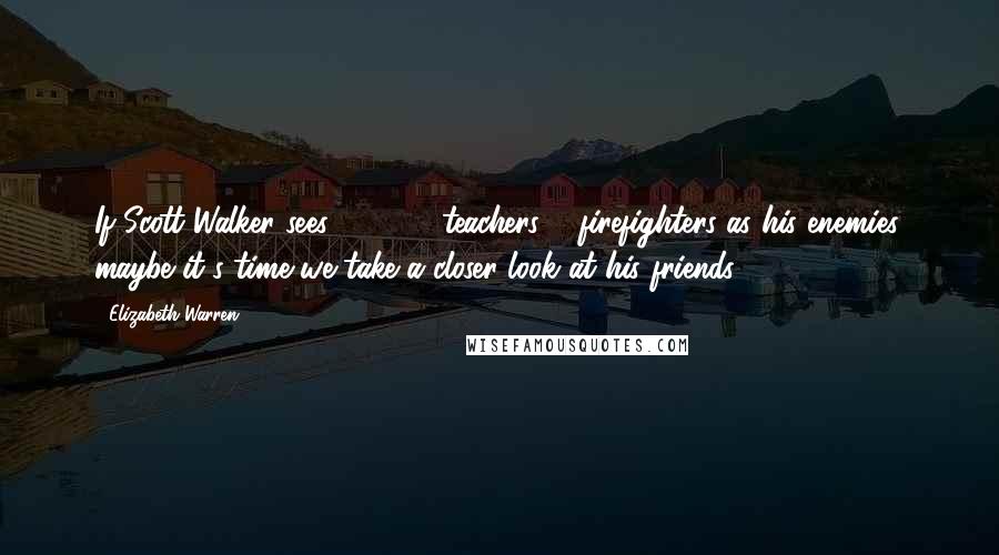 Elizabeth Warren Quotes: If Scott Walker sees 100,000 teachers & firefighters as his enemies, maybe it's time we take a closer look at his friends.