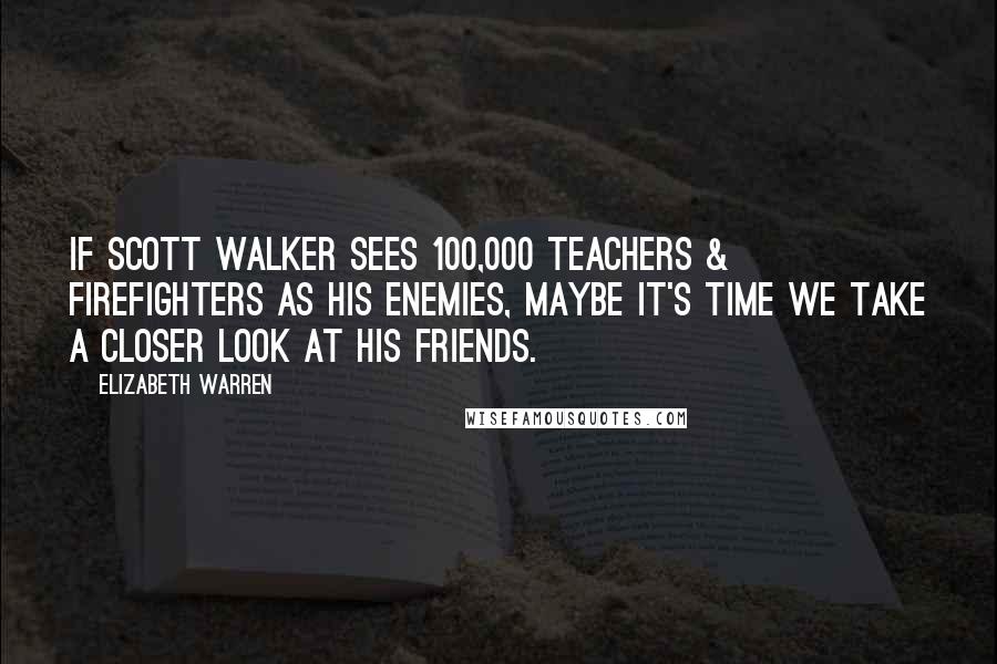 Elizabeth Warren Quotes: If Scott Walker sees 100,000 teachers & firefighters as his enemies, maybe it's time we take a closer look at his friends.