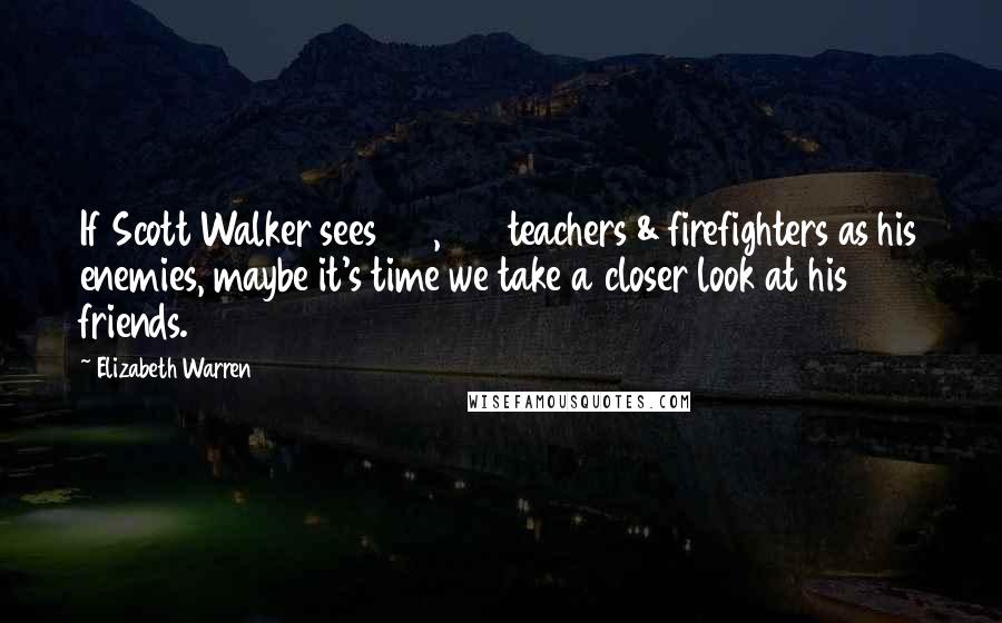 Elizabeth Warren Quotes: If Scott Walker sees 100,000 teachers & firefighters as his enemies, maybe it's time we take a closer look at his friends.