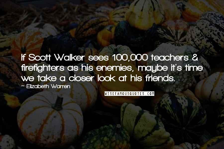 Elizabeth Warren Quotes: If Scott Walker sees 100,000 teachers & firefighters as his enemies, maybe it's time we take a closer look at his friends.