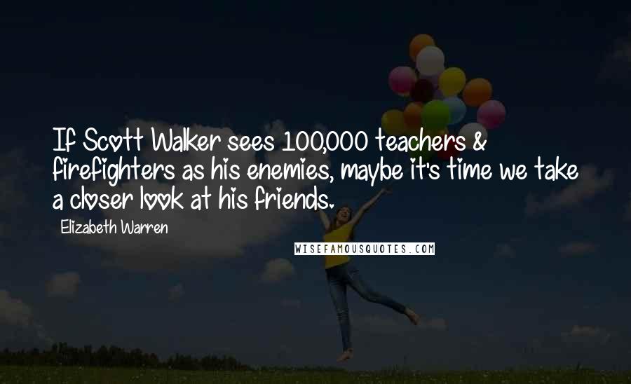 Elizabeth Warren Quotes: If Scott Walker sees 100,000 teachers & firefighters as his enemies, maybe it's time we take a closer look at his friends.