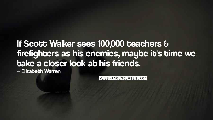 Elizabeth Warren Quotes: If Scott Walker sees 100,000 teachers & firefighters as his enemies, maybe it's time we take a closer look at his friends.