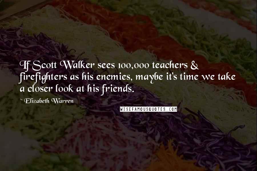 Elizabeth Warren Quotes: If Scott Walker sees 100,000 teachers & firefighters as his enemies, maybe it's time we take a closer look at his friends.