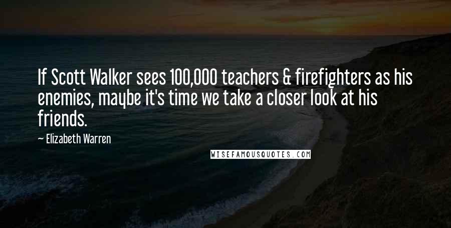 Elizabeth Warren Quotes: If Scott Walker sees 100,000 teachers & firefighters as his enemies, maybe it's time we take a closer look at his friends.