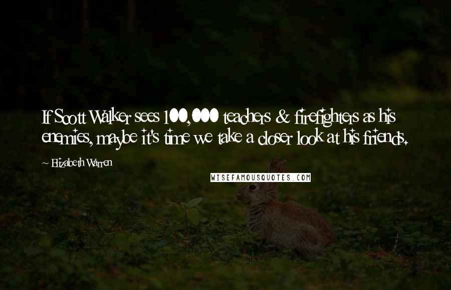 Elizabeth Warren Quotes: If Scott Walker sees 100,000 teachers & firefighters as his enemies, maybe it's time we take a closer look at his friends.